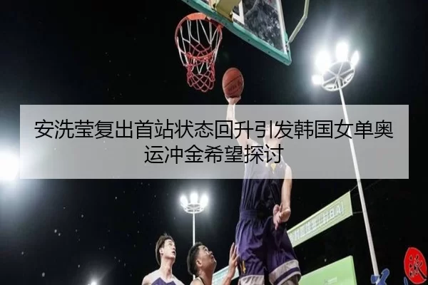 安洗莹复出首站状态回升引发韩国女单奥运冲金希望探讨